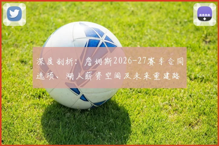 深度剖析：詹姆斯2026-27赛季合同选项、湖人薪资空间及未来重建路径
