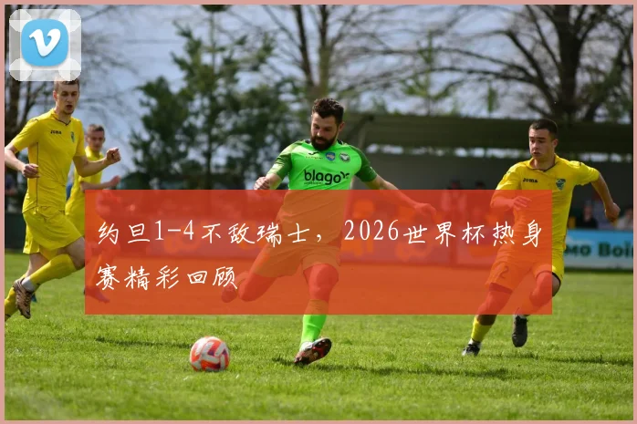 约旦1-4不敌瑞士,2026世界杯热身赛精彩回顾