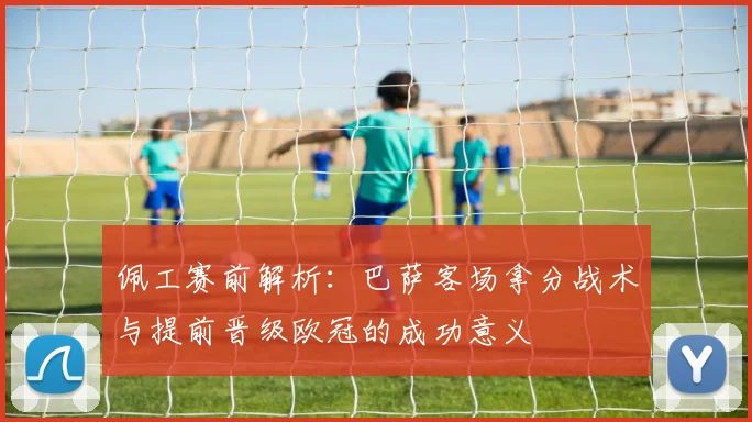 佩工赛前解析：巴萨客场拿分战术与提前晋级欧冠的成功意义