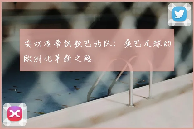 安切洛蒂执教巴西队:桑巴足球的欧洲化革新之路