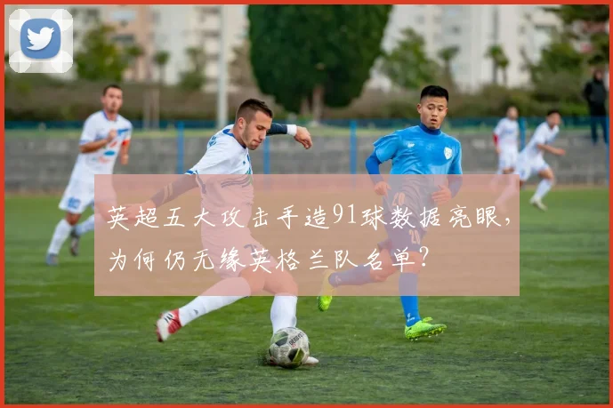 英超五大攻击手造91球数据亮眼，为何仍无缘英格兰队名单？