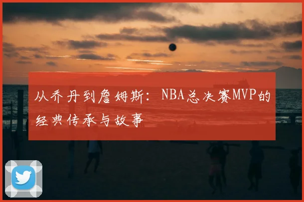 从乔丹到詹姆斯：NBA总决赛MVP的经典传承与故事
