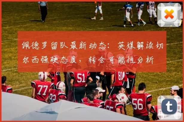 佩德罗留队最新动态：英媒解读切尔西强硬态度，转会可能性分析