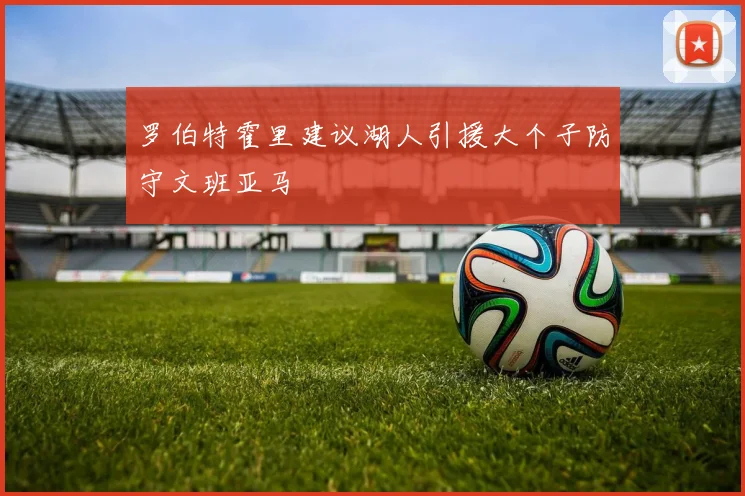 罗伯特霍里建议湖人引援大个子防守文班亚马