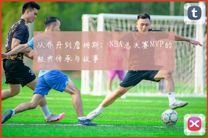 从乔丹到詹姆斯：NBA总决赛MVP的经典传承与故事