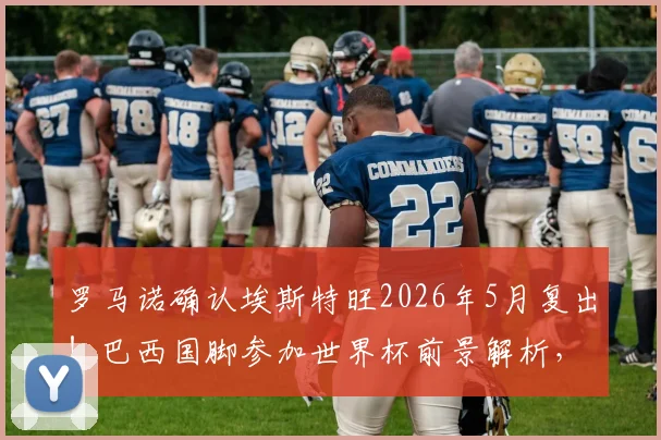 罗马诺确认埃斯特旺2026年5月复出！巴西国脚参加世界杯前景解析，伤病恢复时间线梳理