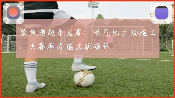 聚焦澳超季后赛：喷气机主场施工，决赛承办能力获确认