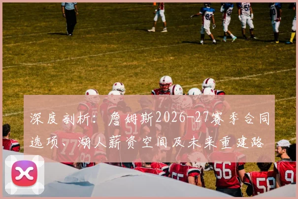 深度剖析：詹姆斯2026-27赛季合同选项、湖人薪资空间及未来重建路径