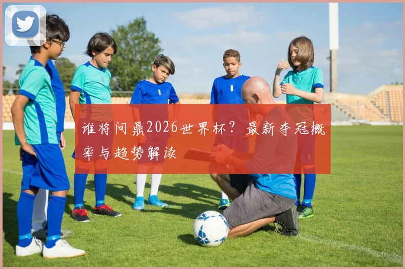 谁将问鼎2026世界杯？最新夺冠概率与趋势解读
