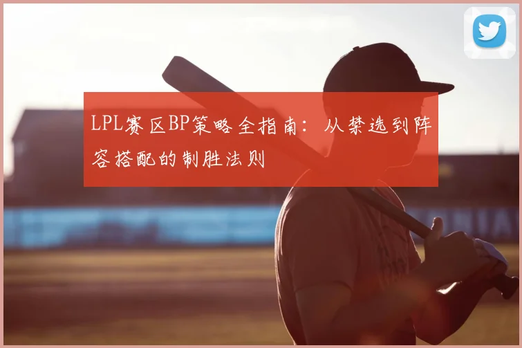 LPL赛区BP策略全指南：从禁选到阵容搭配的制胜法则