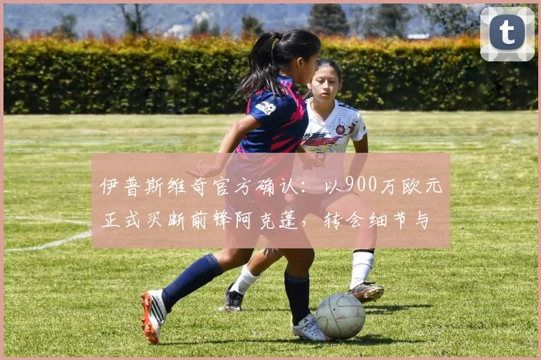 伊普斯维奇官方确认：以900万欧元正式买断前锋阿克蓬，转会细节与未来展望