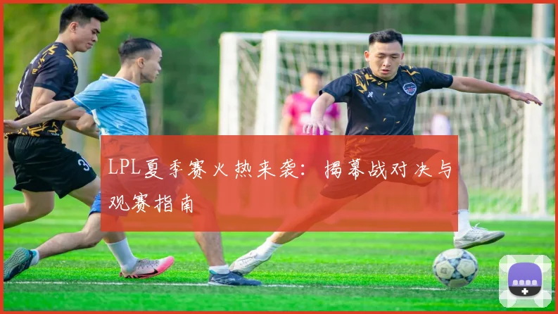 LPL夏季赛火热来袭:揭幕战对决与观赛指南